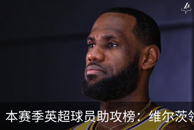本赛季英超球员助攻榜：维尔茨领跑，格罗斯紧随其后